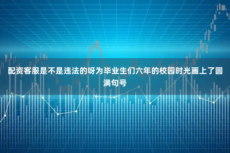 配资客服是不是违法的呀为毕业生们六年的校园时光画上了圆满句号