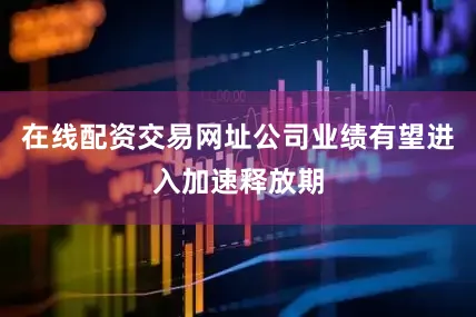 在线配资交易网址公司业绩有望进入加速释放期