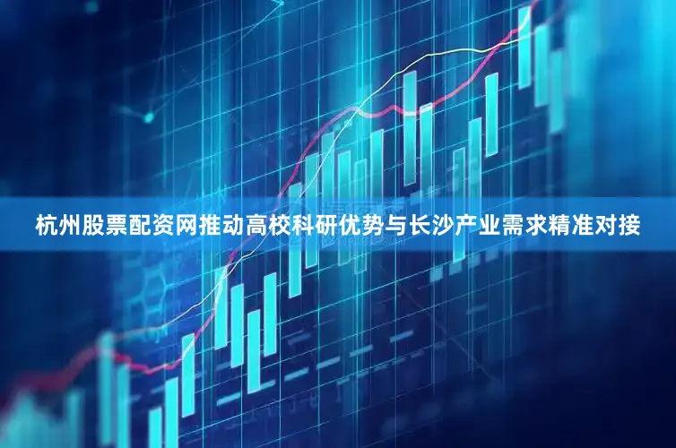 杭州股票配资网推动高校科研优势与长沙产业需求精准对接