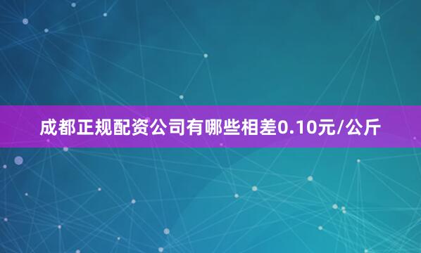 成都正规配资公司有哪些相差0.10元/公斤