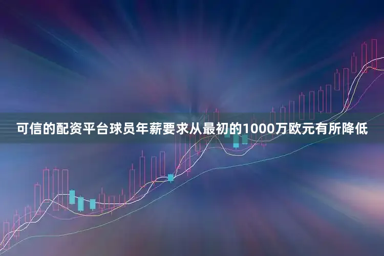 可信的配资平台球员年薪要求从最初的1000万欧元有所降低