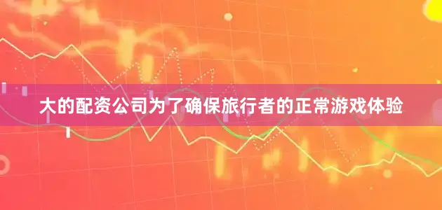 大的配资公司　　为了确保旅行者的正常游戏体验