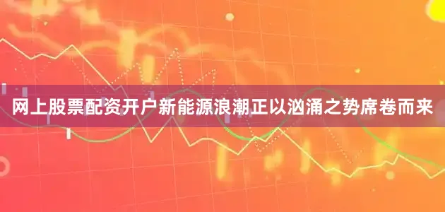 网上股票配资开户新能源浪潮正以汹涌之势席卷而来