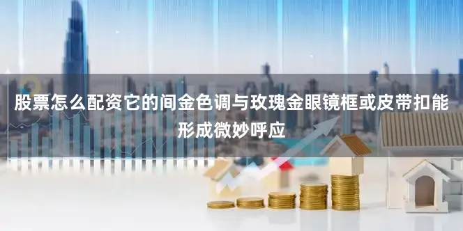 股票怎么配资它的间金色调与玫瑰金眼镜框或皮带扣能形成微妙呼应