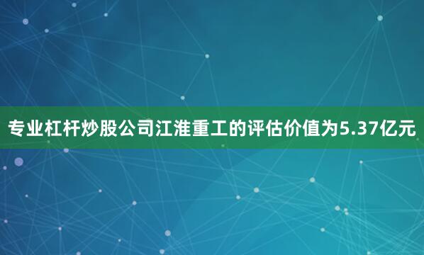专业杠杆炒股公司江淮重工的评估价值为5.37亿元
